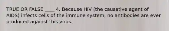 TRUE OR FALSE ____ 4. Because HIV (the causative agent of AIDS) infects cells of the immune system, no antibodies are ever produced against this virus.