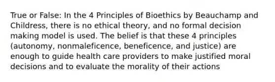 True or False: In the 4 Principles of Bioethics by Beauchamp and Childress, there is no ethical theory, and no formal decision making model is used. The belief is that these 4 principles (autonomy, nonmaleficence, beneficence, and justice) are enough to guide health care providers to make justified moral decisions and to evaluate the morality of their actions