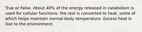 True or False. About 40% of the energy released in catabolism is used for cellular functions; the rest is converted to heat, some of which helps maintain normal body temperature. Excess heat is lost to the environment.