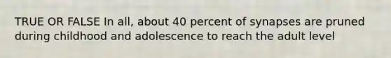 TRUE OR FALSE In all, about 40 percent of synapses are pruned during childhood and adolescence to reach the adult level