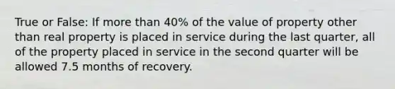 True or False: If more than 40% of the value of property other than real property is placed in service during the last quarter, all of the property placed in service in the second quarter will be allowed 7.5 months of recovery.