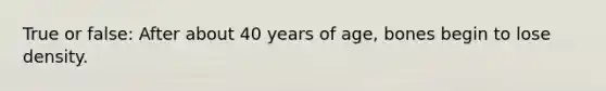 True or false: After about 40 years of age, bones begin to lose density.