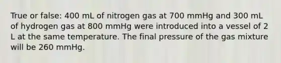 True or false: 400 mL of nitrogen gas at 700 mmHg and 300 mL of hydrogen gas at 800 mmHg were introduced into a vessel of 2 L at the same temperature. The final pressure of the gas mixture will be 260 mmHg.