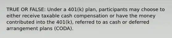 TRUE OR FALSE: Under a 401(k) plan, participants may choose to either receive taxable cash compensation or have the money contributed into the 401(k), referred to as cash or deferred arrangement plans (CODA).