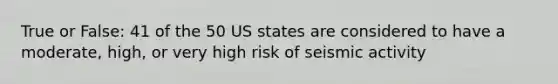 True or False: 41 of the 50 US states are considered to have a moderate, high, or very high risk of seismic activity