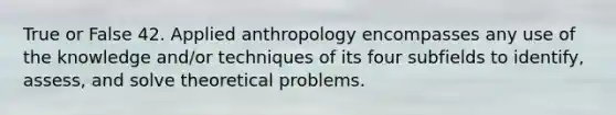 True or False 42. Applied anthropology encompasses any use of the knowledge and/or techniques of its four subfields to identify, assess, and solve theoretical problems.