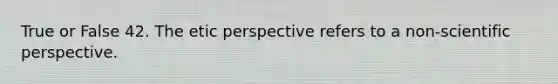 True or False 42. The etic perspective refers to a non-scientific perspective.