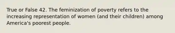 True or False 42. The feminization of poverty refers to the increasing representation of women (and their children) among America's poorest people.