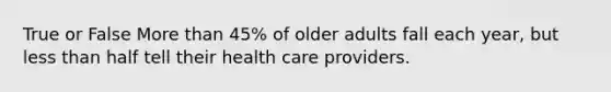 True or False More than 45% of older adults fall each year, but less than half tell their health care providers.