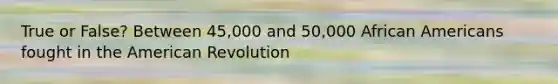 True or False? Between 45,000 and 50,000 African Americans fought in the American Revolution