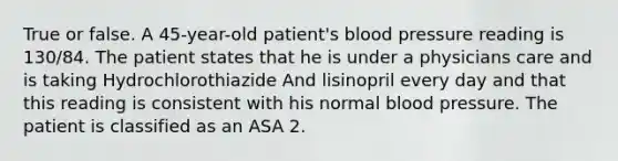 True or false. A 45-year-old patient's <a href='https://www.questionai.com/knowledge/kD0HacyPBr-blood-pressure' class='anchor-knowledge'>blood pressure</a> reading is 130/84. The patient states that he is under a physicians care and is taking Hydrochlorothiazide And lisinopril every day and that this reading is consistent with his normal blood pressure. The patient is classified as an ASA 2.