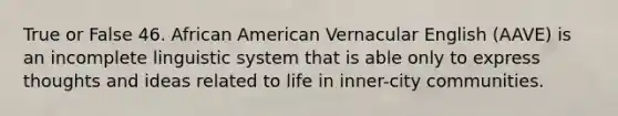 True or False 46. African American Vernacular English (AAVE) is an incomplete linguistic system that is able only to express thoughts and ideas related to life in inner-city communities.