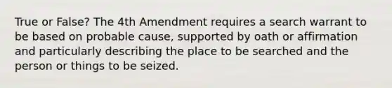 True or False? The 4th Amendment requires a search warrant to be based on probable cause, supported by oath or affirmation and particularly describing the place to be searched and the person or things to be seized.