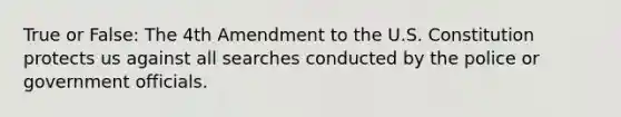 True or False: The 4th Amendment to the U.S. Constitution protects us against all searches conducted by the police or government officials.