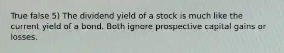 True false 5) The dividend yield of a stock is much like the current yield of a bond. Both ignore prospective capital gains or losses.