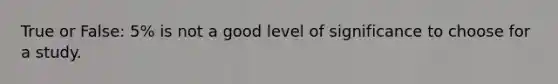 True or False: 5% is not a good level of significance to choose for a study.