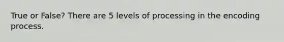 True or False? There are 5 levels of processing in the encoding process.