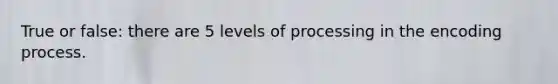 True or false: there are 5 levels of processing in the encoding process.