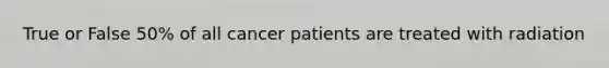 True or False 50% of all cancer patients are treated with radiation