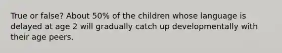 True or false? About 50% of the children whose language is delayed at age 2 will gradually catch up developmentally with their age peers.