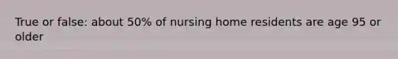 True or false: about 50% of nursing home residents are age 95 or older