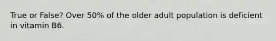 True or False? Over 50% of the older adult population is deficient in vitamin B6.