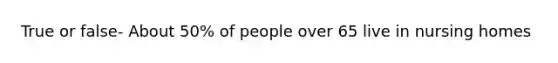 True or false- About 50% of people over 65 live in nursing homes