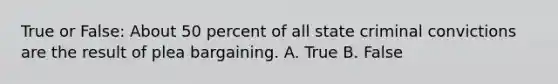 True or False: About 50 percent of all state criminal convictions are the result of plea bargaining. A. True B. False