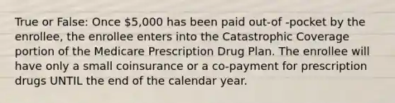 True or False: Once 5,000 has been paid out-of -pocket by the enrollee, the enrollee enters into the Catastrophic Coverage portion of the Medicare Prescription Drug Plan. The enrollee will have only a small coinsurance or a co-payment for prescription drugs UNTIL the end of the calendar year.