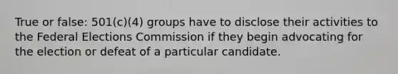 True or false: 501(c)(4) groups have to disclose their activities to the Federal Elections Commission if they begin advocating for the election or defeat of a particular candidate.