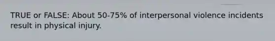 TRUE or FALSE: About 50-75% of interpersonal violence incidents result in physical injury.