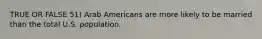 TRUE OR FALSE 51) Arab Americans are more likely to be married than the total U.S. population.