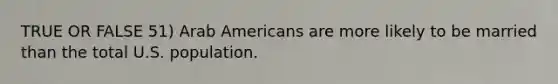 TRUE OR FALSE 51) Arab Americans are more likely to be married than the total U.S. population.