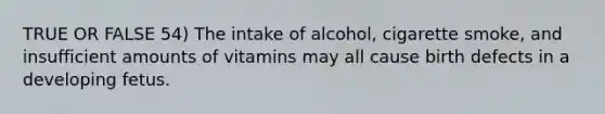 TRUE OR FALSE 54) The intake of alcohol, cigarette smoke, and insufficient amounts of vitamins may all cause birth defects in a developing fetus.