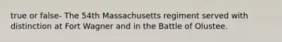 true or false- The 54th Massachusetts regiment served with distinction at Fort Wagner and in the Battle of Olustee.