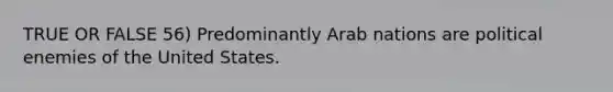 TRUE OR FALSE 56) Predominantly Arab nations are political enemies of the United States.