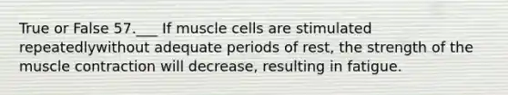 True or False 57.___ If muscle cells are stimulated repeatedlywithout adequate periods of rest, the strength of the muscle contraction will decrease, resulting in fatigue.