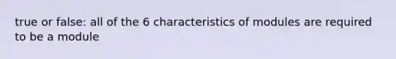 true or false: all of the 6 characteristics of modules are required to be a module