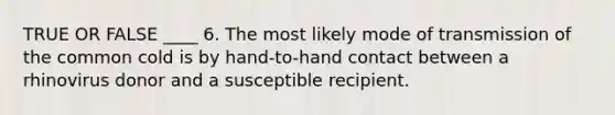 TRUE OR FALSE ____ 6. The most likely mode of transmission of the common cold is by hand-to-hand contact between a rhinovirus donor and a susceptible recipient.