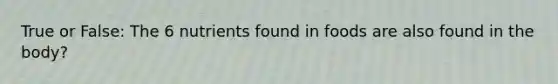 True or False: The 6 nutrients found in foods are also found in the body?