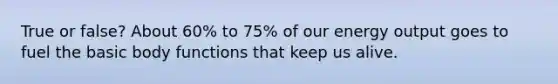 True or false? About 60% to 75% of our energy output goes to fuel the basic body functions that keep us alive.