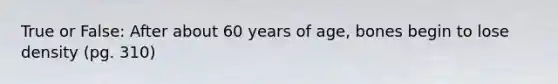 True or False: After about 60 years of age, bones begin to lose density (pg. 310)