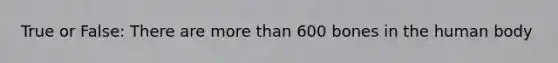 True or False: There are more than 600 bones in the human body