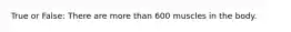 True or False: There are more than 600 muscles in the body.