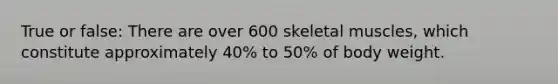 True or false: There are over 600 skeletal muscles, which constitute approximately 40% to 50% of body weight.