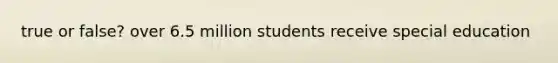 true or false? over 6.5 million students receive special education