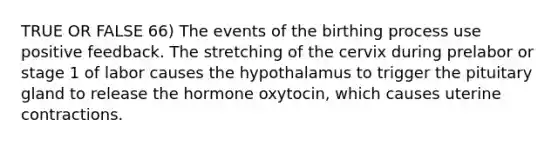 TRUE OR FALSE 66) The events of the birthing process use positive feedback. The stretching of the cervix during prelabor or stage 1 of labor causes the hypothalamus to trigger the pituitary gland to release the hormone oxytocin, which causes uterine contractions.