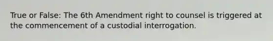 True or False: The 6th Amendment right to counsel is triggered at the commencement of a custodial interrogation.