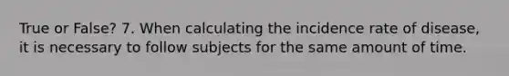 True or False? 7. When calculating the incidence rate of disease, it is necessary to follow subjects for the same amount of time.