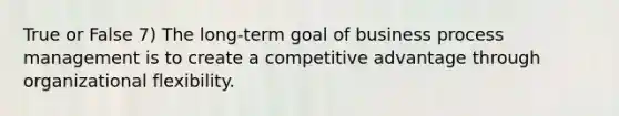 True or False 7) The long-term goal of business process management is to create a competitive advantage through organizational flexibility.